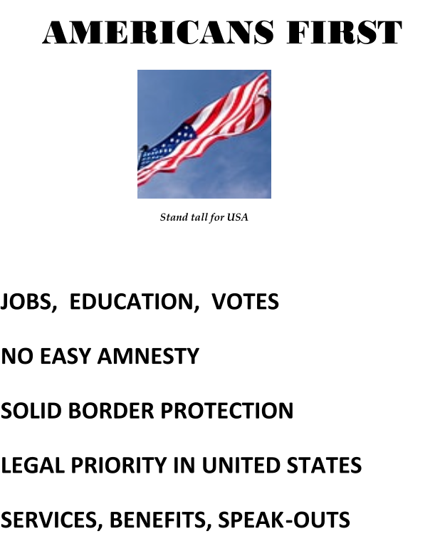 AMERICANS FIRST Stand tall for USA JOBS,  EDUCATION,  VOTES           NO EASY AMNESTY  SOLID BORDER PROTECTION LEGAL PRIORITY IN UNITED STATES SERVICES, BENEFITS, SPEAK - OUTS