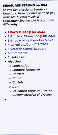 MEASURES STRONG on USA Shows Congressional Leaders in News and from updates on their gov websites. Mirrors much of Legislation Section, but is organized differently.   •	1 Cartels Cong-118-2023 •	2 Borders, China Cong-118-2023 •	3 Impeaching Mayorkas ‘21-23 •	4 Cartel etc/Cong 117 ‘21-22 •	5 Veteran Congr. Leaders •	6 Comments •	7 Links List •	Also See o	Legislation o	Leaders-Negative o	Borders o	China o	Cartels o	Iran o	US leader early stance on Russian invasion of Ukraine •