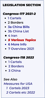 LEGISLATION SECTION   Congress-117 2021-2 •	1 Cartels   •	2 Borders •	3a China Bills   •	3b China List  •	4 Iran    •	5 Various Topics     •	6 More Info •	7 Overview 2021  Congress-118 2023 •	1 Cartels •	2 Borders •	3 China  See Also Measures for USA    1  Cartels 2023    2 Cartels etc 2022